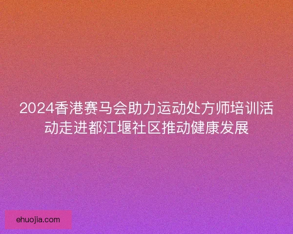 2024香港赛马会助力运动处方师培训活动走进都江堰社区推动健康发展
