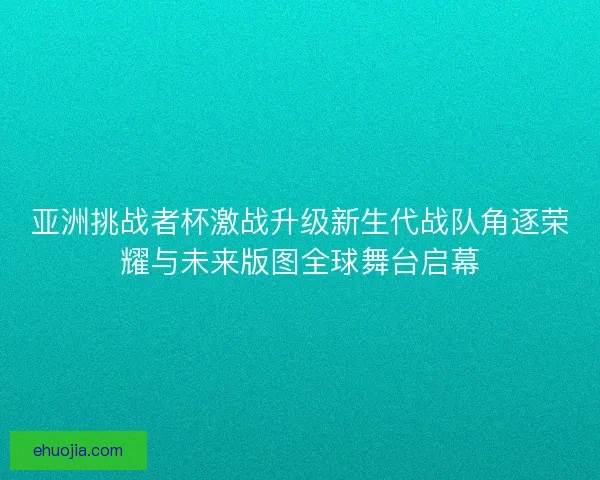 亚洲挑战者杯激战升级新生代战队角逐荣耀与未来版图全球舞台启幕