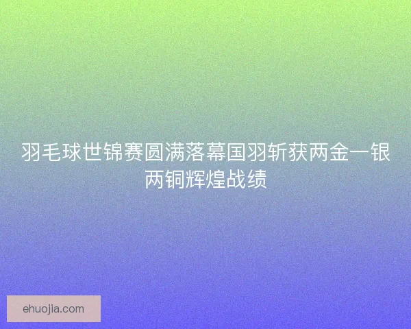 羽毛球世锦赛圆满落幕国羽斩获两金一银两铜辉煌战绩