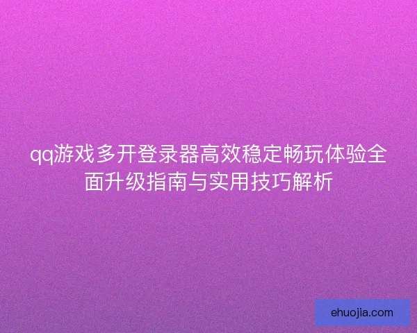 qq游戏多开登录器高效稳定畅玩体验全面升级指南与实用技巧解析