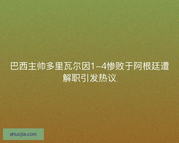 巴西主帅多里瓦尔因1-4惨败于阿根廷遭解职引发热议