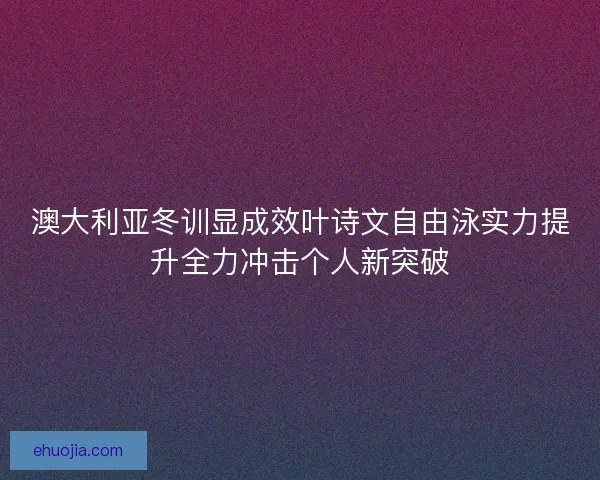 澳大利亚冬训显成效叶诗文自由泳实力提升全力冲击个人新突破