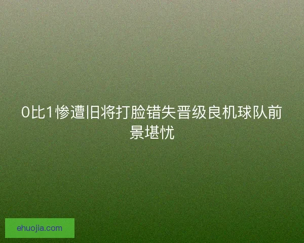 0比1惨遭旧将打脸错失晋级良机球队前景堪忧
