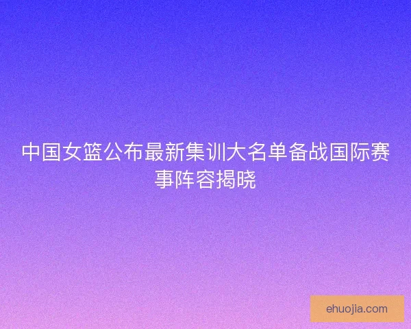 中国女篮公布最新集训大名单备战国际赛事阵容揭晓