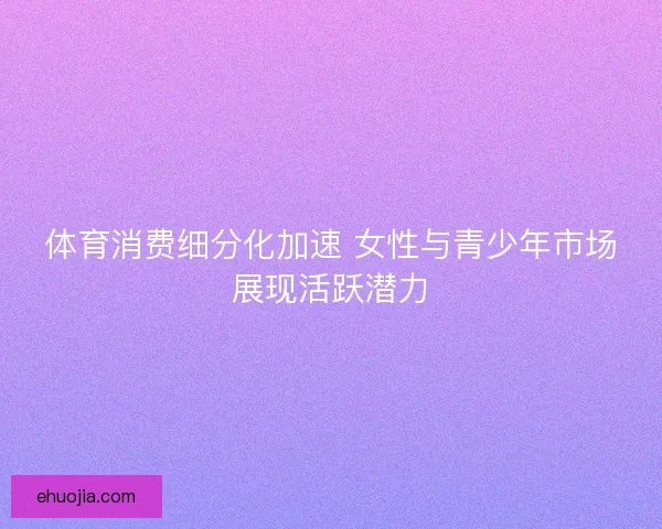 体育消费细分化加速 女性与青少年市场展现活跃潜力 体育消费细分化加速 女性与青少年市场展现活跃潜力