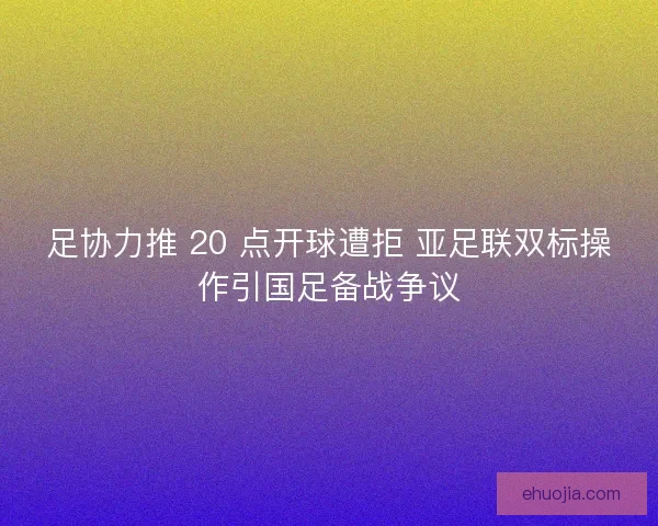 足协力推 20 点开球遭拒 亚足联双标操作引国足备战争议