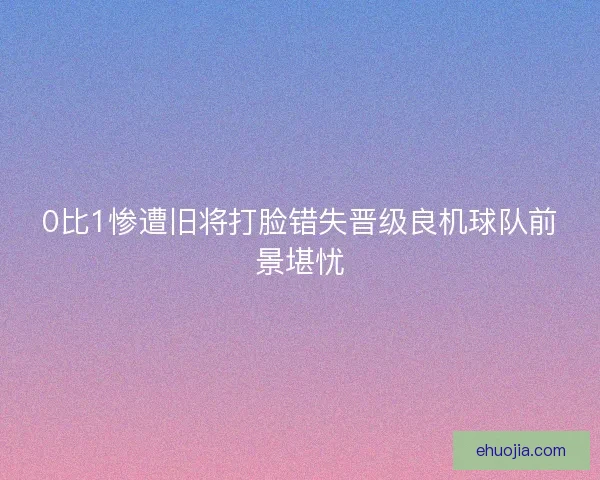 0比1惨遭旧将打脸错失晋级良机球队前景堪忧