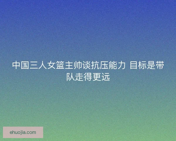 中国三人女篮主帅谈抗压能力 目标是带队走得更远