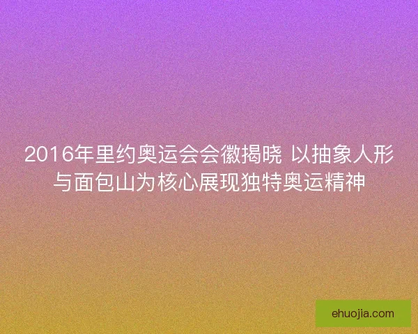 2016年里约奥运会会徽揭晓 以抽象人形与面包山为核心展现独特奥运精神