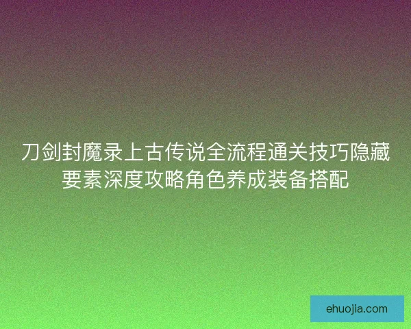 刀剑封魔录上古传说全流程通关技巧隐藏要素深度攻略角色养成装备搭配