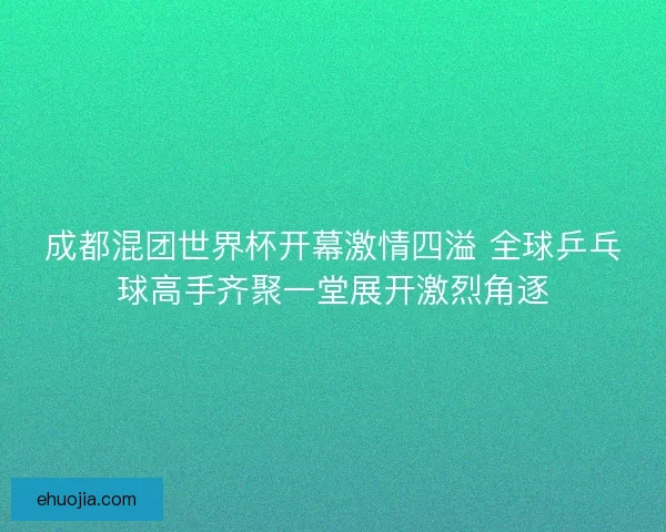 成都混团世界杯开幕激情四溢 全球乒乓球高手齐聚一堂展开激烈角逐