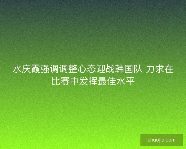 水庆霞强调调整心态迎战韩国队 力求在比赛中发挥最佳水平